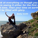 Look at everything as though you were seeing it either for the first or last time. Then your time on earth will be filled with glory. -Betty Smith