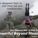 Our deepest fear is not that we are inadequate. Our deepest fear is that we are powerful beyond measure. -Marianne Williamson